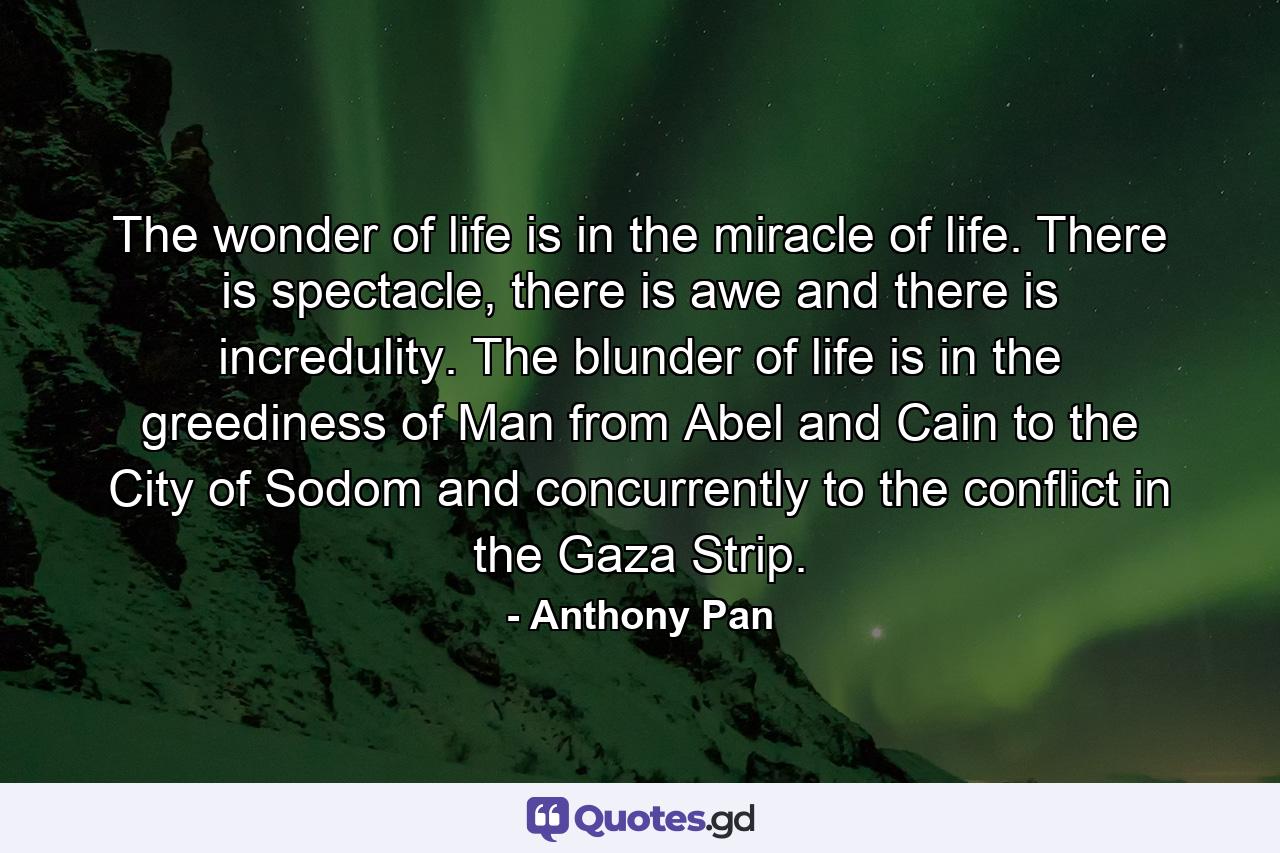 The wonder of life is in the miracle of life. There is spectacle, there is awe and there is incredulity. The blunder of life is in the greediness of Man from Abel and Cain to the City of Sodom and concurrently to the conflict in the Gaza Strip. - Quote by Anthony Pan