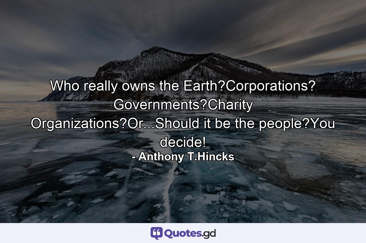 Who really owns the Earth?Corporations? Governments?Charity Organizations?Or...Should it be the people?You decide! - Quote by Anthony T.Hincks