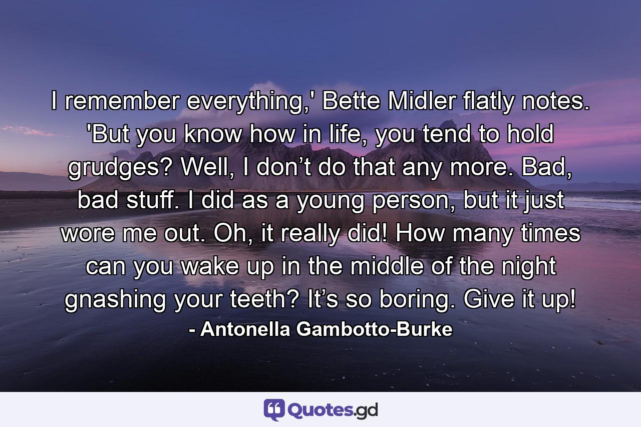 I remember everything,' Bette Midler flatly notes. 'But you know how in life, you tend to hold grudges? Well, I don’t do that any more. Bad, bad stuff. I did as a young person, but it just wore me out. Oh, it really did! How many times can you wake up in the middle of the night gnashing your teeth? It’s so boring. Give it up! - Quote by Antonella Gambotto-Burke