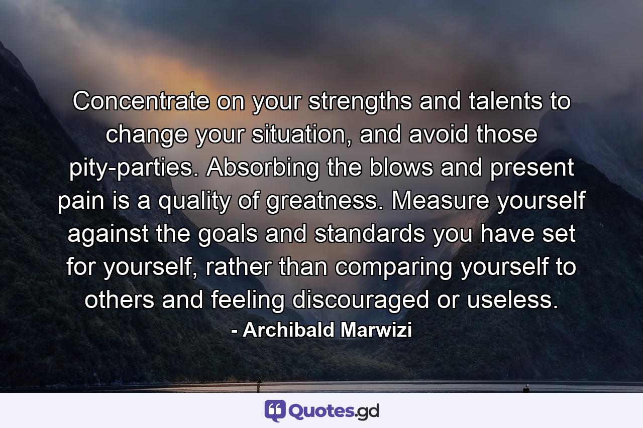 Concentrate on your strengths and talents to change your situation, and avoid those pity-parties. Absorbing the blows and present pain is a quality of greatness. Measure yourself against the goals and standards you have set for yourself, rather than comparing yourself to others and feeling discouraged or useless. - Quote by Archibald Marwizi