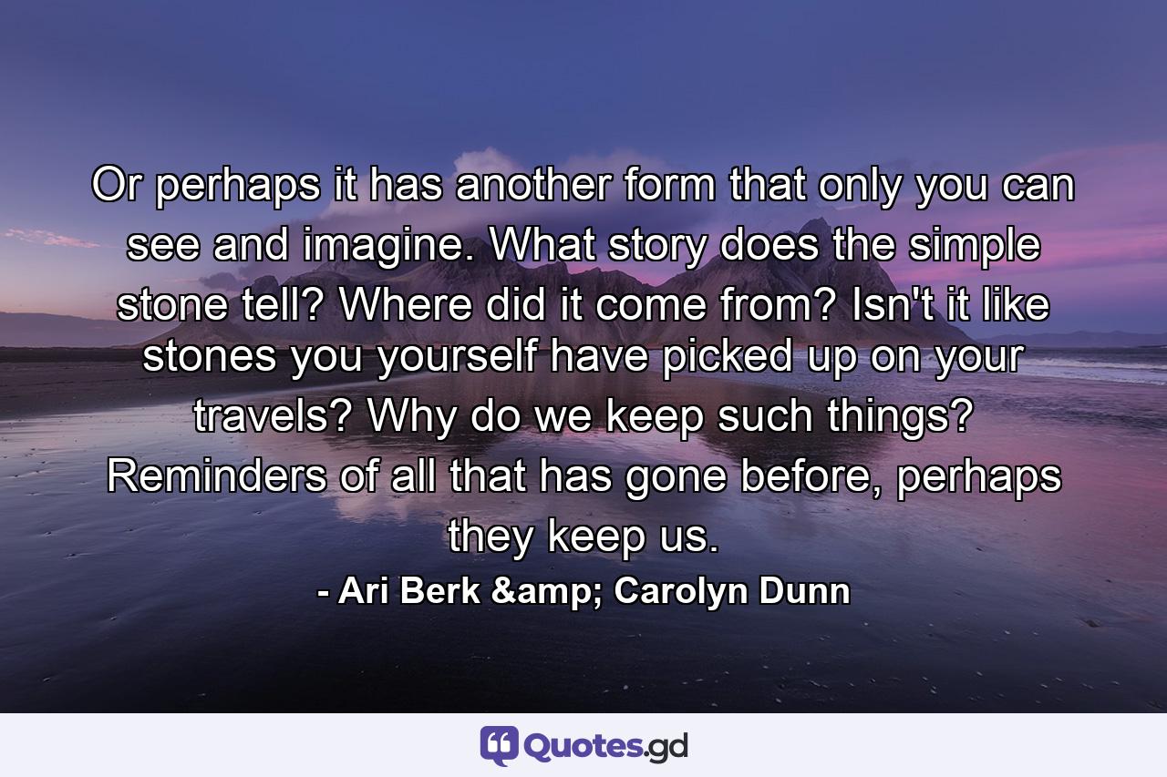 Or perhaps it has another form that only you can see and imagine. What story does the simple stone tell? Where did it come from? Isn't it like stones you yourself have picked up on your travels? Why do we keep such things? Reminders of all that has gone before, perhaps they keep us. - Quote by Ari Berk & Carolyn Dunn