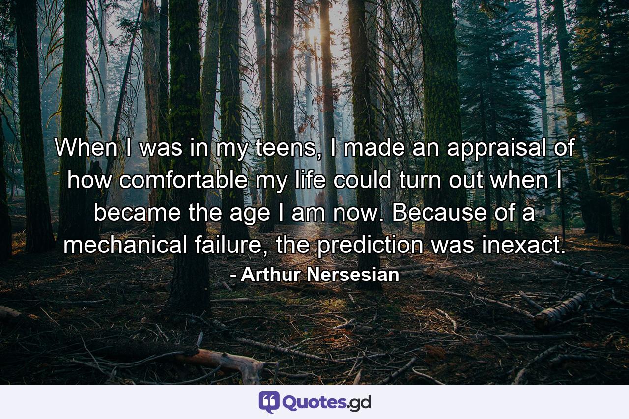 When I was in my teens, I made an appraisal of how comfortable my life could turn out when I became the age I am now. Because of a mechanical failure, the prediction was inexact. - Quote by Arthur Nersesian