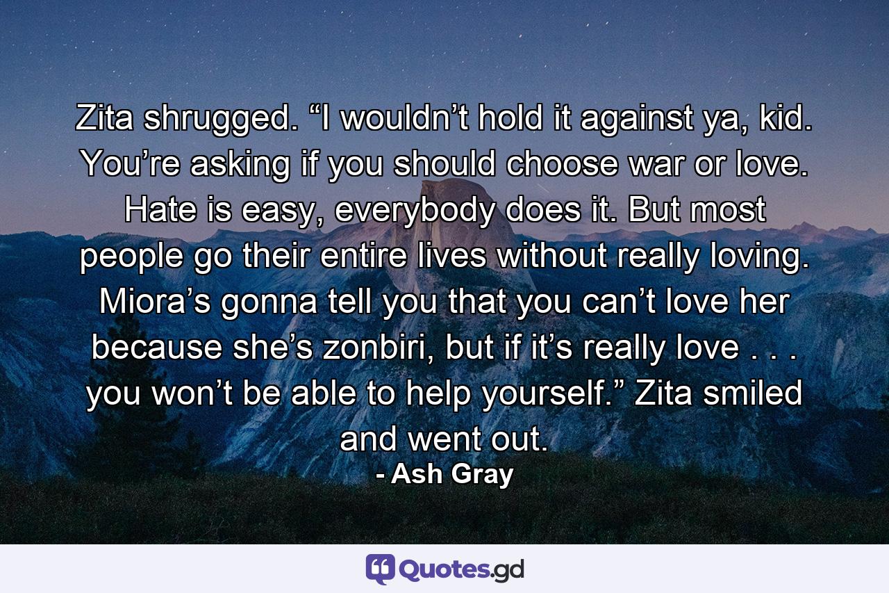 Zita shrugged. “I wouldn’t hold it against ya, kid. You’re asking if you should choose war or love. Hate is easy, everybody does it. But most people go their entire lives without really loving. Miora’s gonna tell you that you can’t love her because she’s zonbiri, but if it’s really love . . . you won’t be able to help yourself.” Zita smiled and went out. - Quote by Ash Gray