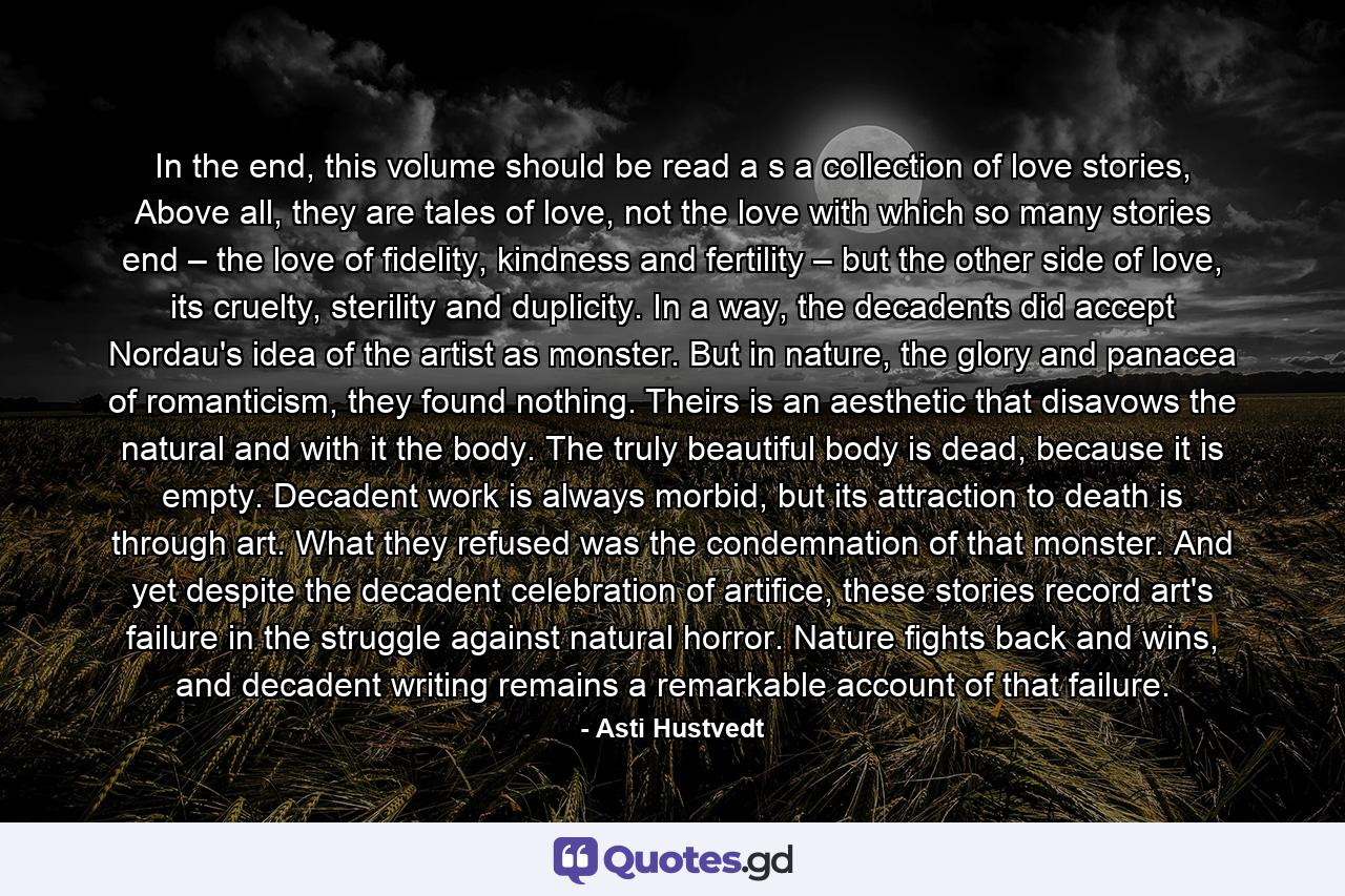 In the end, this volume should be read a s a collection of love stories, Above all, they are tales of love, not the love with which so many stories end – the love of fidelity, kindness and fertility – but the other side of love, its cruelty, sterility and duplicity. In a way, the decadents did accept Nordau's idea of the artist as monster. But in nature, the glory and panacea of romanticism, they found nothing. Theirs is an aesthetic that disavows the natural and with it the body. The truly beautiful body is dead, because it is empty. Decadent work is always morbid, but its attraction to death is through art. What they refused was the condemnation of that monster. And yet despite the decadent celebration of artifice, these stories record art's failure in the struggle against natural horror. Nature fights back and wins, and decadent writing remains a remarkable account of that failure. - Quote by Asti Hustvedt