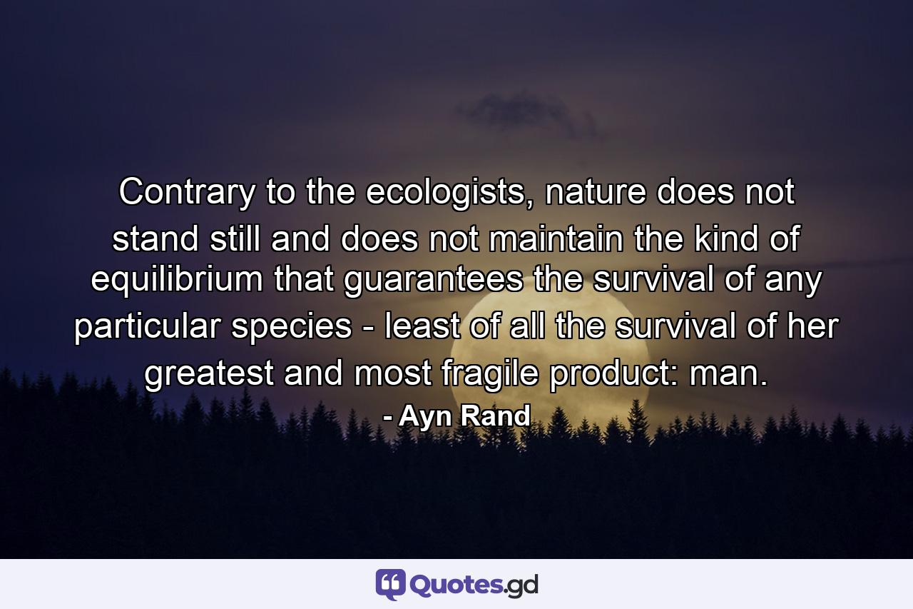 Contrary to the ecologists, nature does not stand still and does not maintain the kind of equilibrium that guarantees the survival of any particular species - least of all the survival of her greatest and most fragile product: man. - Quote by Ayn Rand