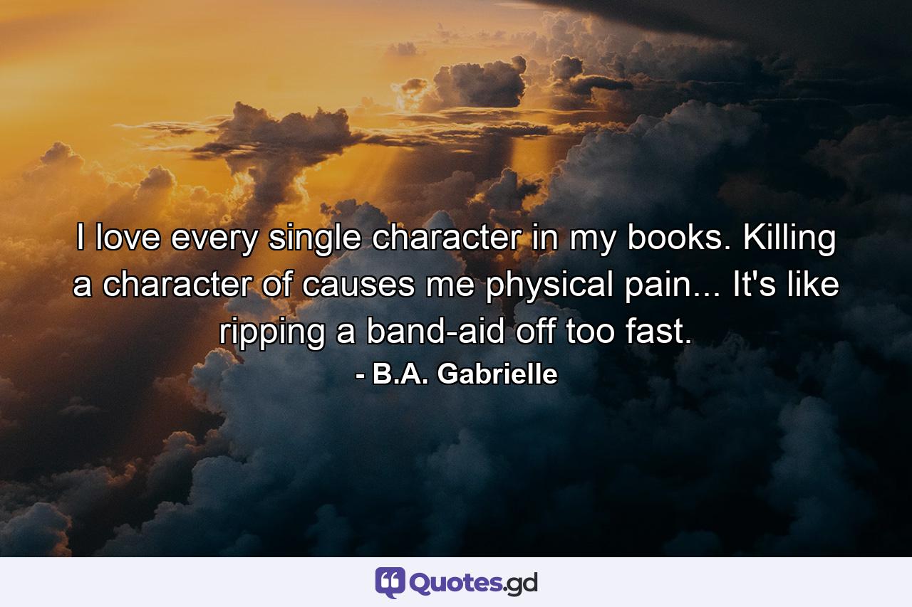 I love every single character in my books. Killing a character of causes me physical pain... It's like ripping a band-aid off too fast. - Quote by B.A. Gabrielle