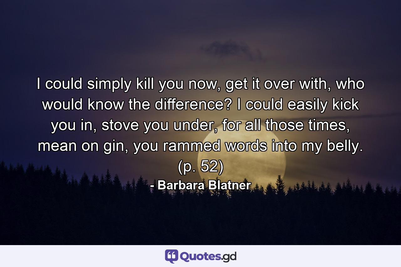 I could simply kill you now, get it over with, who would know the difference? I could easily kick you in, stove you under, for all those times, mean on gin, you rammed words into my belly. (p. 52) - Quote by Barbara Blatner