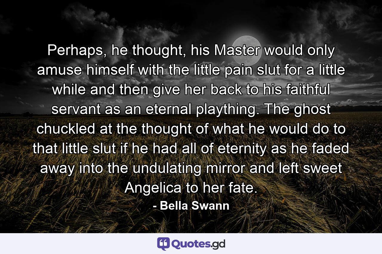 Perhaps, he thought, his Master would only amuse himself with the little pain slut for a little while and then give her back to his faithful servant as an eternal plaything. The ghost chuckled at the thought of what he would do to that little slut if he had all of eternity as he faded away into the undulating mirror and left sweet Angelica to her fate. - Quote by Bella Swann