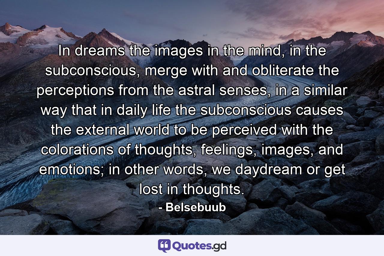 In dreams the images in the mind, in the subconscious, merge with and obliterate the perceptions from the astral senses, in a similar way that in daily life the subconscious causes the external world to be perceived with the colorations of thoughts, feelings, images, and emotions; in other words, we daydream or get lost in thoughts. - Quote by Belsebuub