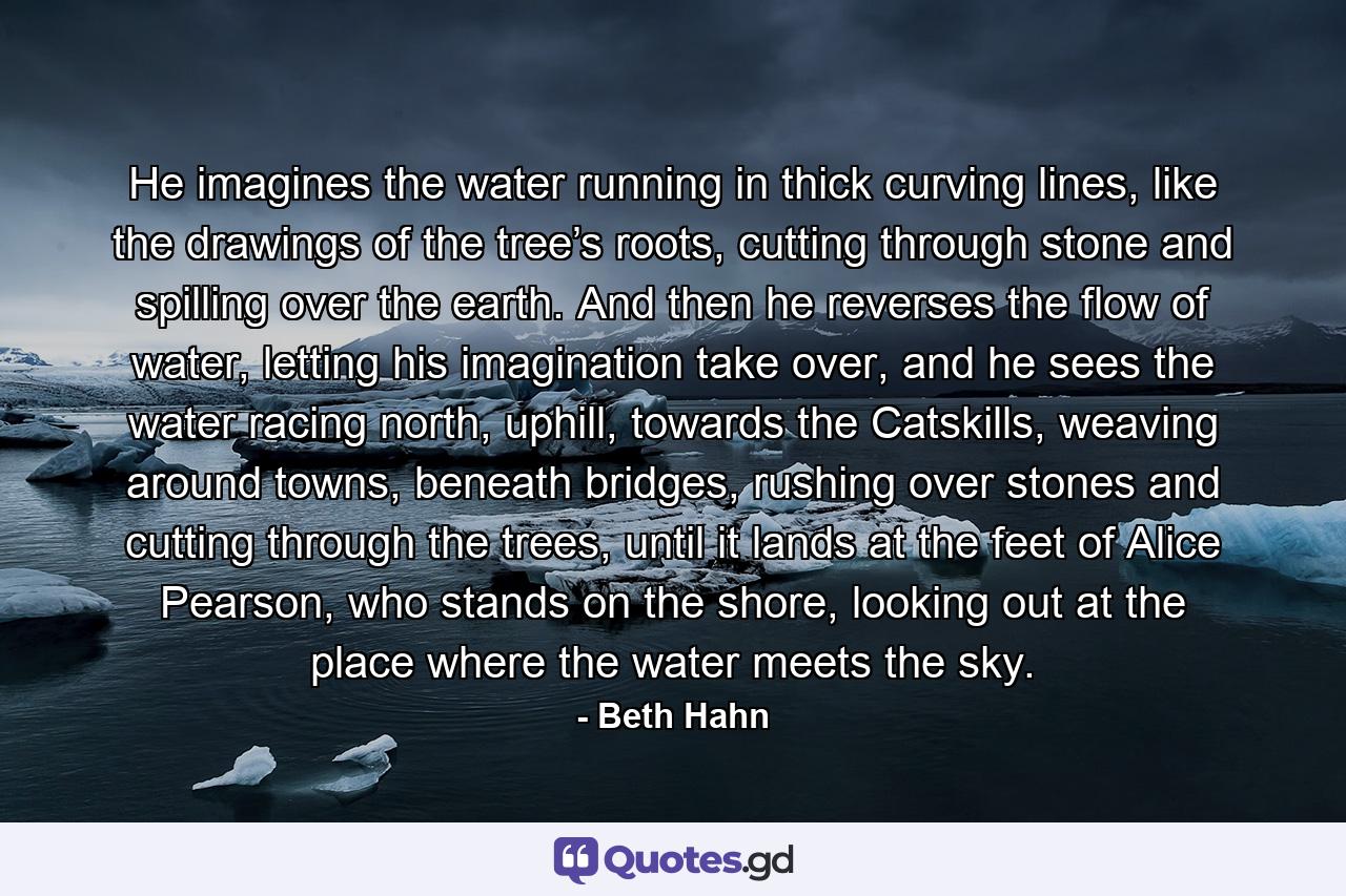 He imagines the water running in thick curving lines, like the drawings of the tree’s roots, cutting through stone and spilling over the earth. And then he reverses the flow of water, letting his imagination take over, and he sees the water racing north, uphill, towards the Catskills, weaving around towns, beneath bridges, rushing over stones and cutting through the trees, until it lands at the feet of Alice Pearson, who stands on the shore, looking out at the place where the water meets the sky. - Quote by Beth Hahn