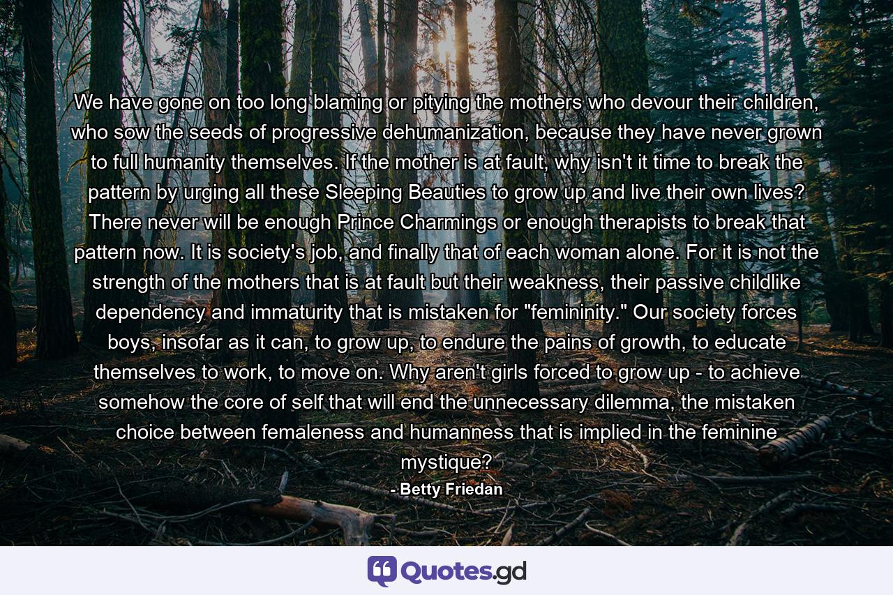 We have gone on too long blaming or pitying the mothers who devour their children, who sow the seeds of progressive dehumanization, because they have never grown to full humanity themselves. If the mother is at fault, why isn't it time to break the pattern by urging all these Sleeping Beauties to grow up and live their own lives? There never will be enough Prince Charmings or enough therapists to break that pattern now. It is society's job, and finally that of each woman alone. For it is not the strength of the mothers that is at fault but their weakness, their passive childlike dependency and immaturity that is mistaken for 