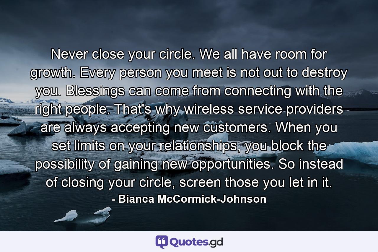 Never close your circle. We all have room for growth. Every person you meet is not out to destroy you. Blessings can come from connecting with the right people. That's why wireless service providers are always accepting new customers. When you set limits on your relationships, you block the possibility of gaining new opportunities. So instead of closing your circle, screen those you let in it. - Quote by Bianca McCormick-Johnson