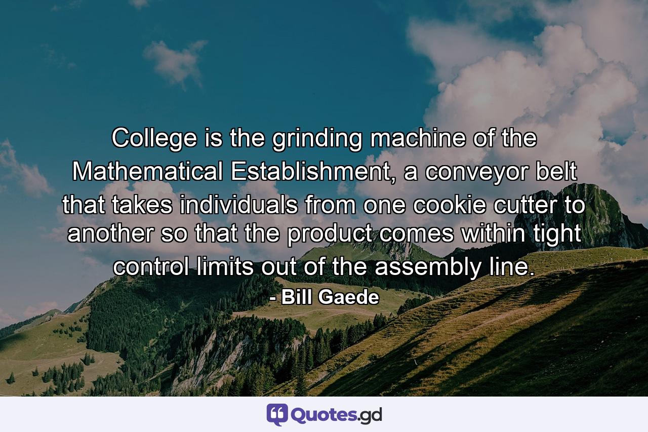 College is the grinding machine of the Mathematical Establishment, a conveyor belt that takes individuals from one cookie cutter to another so that the product comes within tight control limits out of the assembly line. - Quote by Bill Gaede