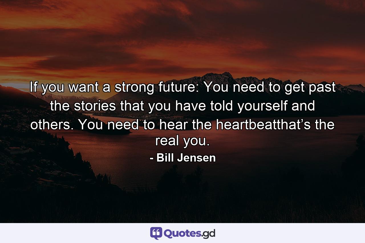 If you want a strong future: You need to get past the stories that you have told yourself and others. You need to hear the heartbeatthat’s the real you. - Quote by Bill Jensen