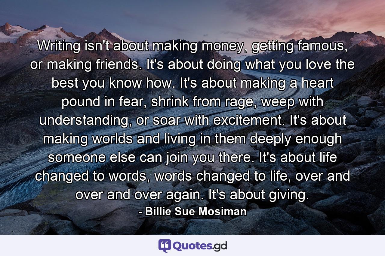 Writing isn't about making money, getting famous, or making friends. It's about doing what you love the best you know how. It's about making a heart pound in fear, shrink from rage, weep with understanding, or soar with excitement. It's about making worlds and living in them deeply enough someone else can join you there. It's about life changed to words, words changed to life, over and over and over again. It's about giving. - Quote by Billie Sue Mosiman