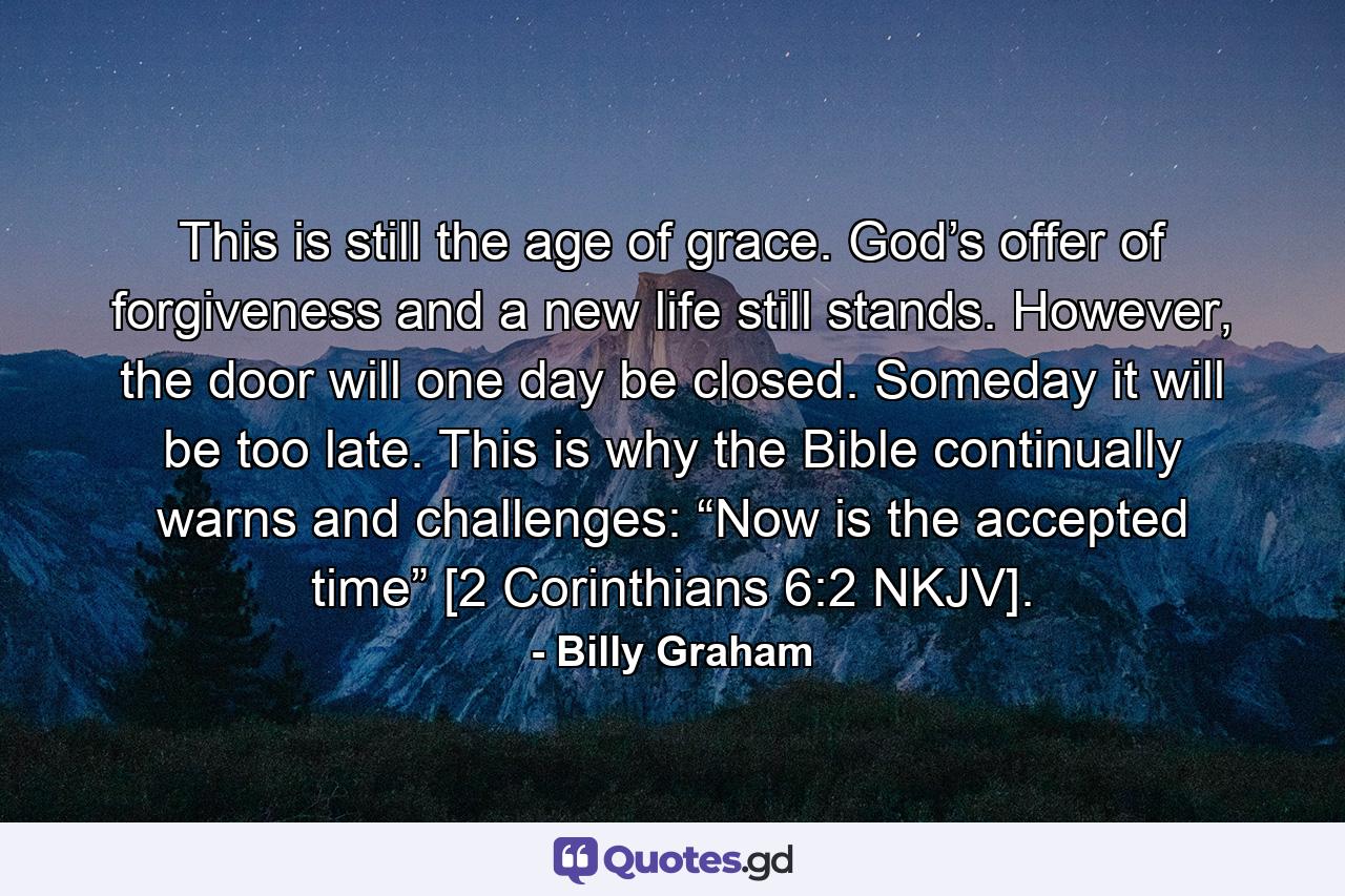 This is still the age of grace. God’s offer of forgiveness and a new life still stands. However, the door will one day be closed. Someday it will be too late. This is why the Bible continually warns and challenges: “Now is the accepted time” [2 Corinthians 6:2 NKJV]. - Quote by Billy Graham