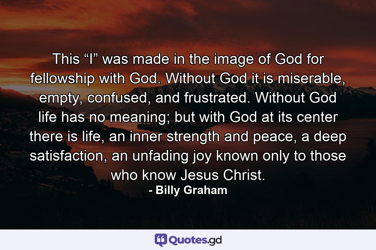 This “I” was made in the image of God for fellowship with God. Without God it is miserable, empty, confused, and frustrated. Without God life has no meaning; but with God at its center there is life, an inner strength and peace, a deep satisfaction, an unfading joy known only to those who know Jesus Christ. - Quote by Billy Graham