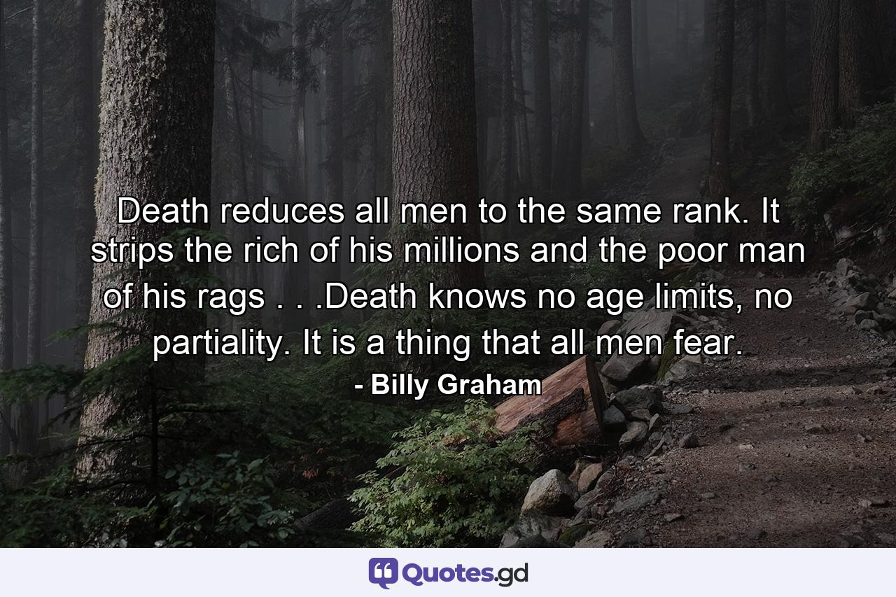 Death reduces all men to the same rank. It strips the rich of his millions and the poor man of his rags . . .Death knows no age limits, no partiality. It is a thing that all men fear. - Quote by Billy Graham