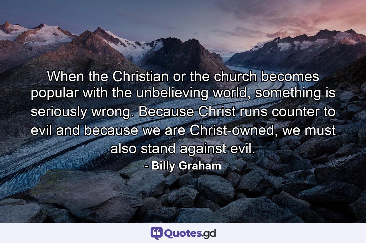 When the Christian or the church becomes popular with the unbelieving world, something is seriously wrong. Because Christ runs counter to evil and because we are Christ-owned, we must also stand against evil. - Quote by Billy Graham