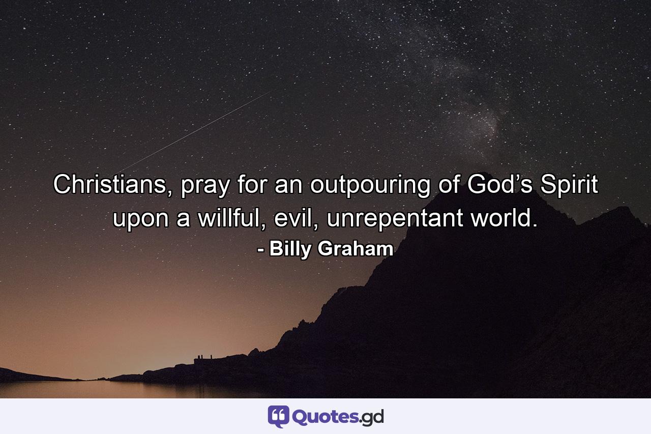 Christians, pray for an outpouring of God’s Spirit upon a willful, evil, unrepentant world. - Quote by Billy Graham