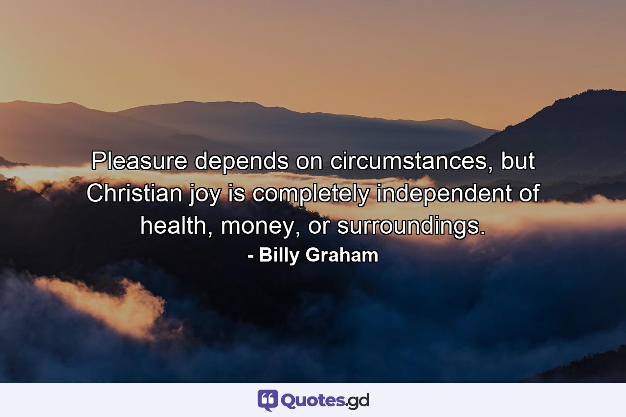 Pleasure depends on circumstances, but Christian joy is completely independent of health, money, or surroundings. - Quote by Billy Graham