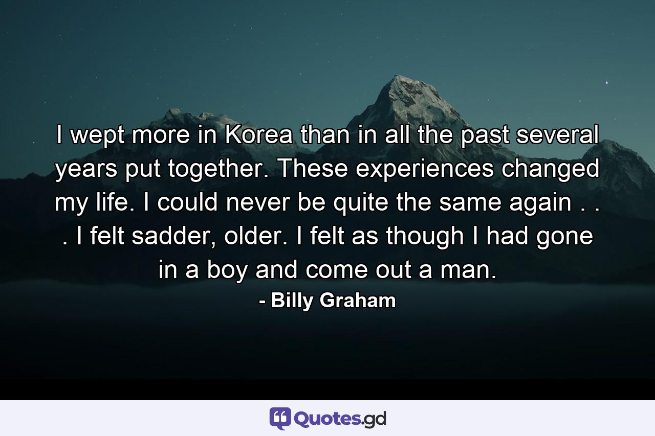 I wept more in Korea than in all the past several years put together. These experiences changed my life. I could never be quite the same again . . . I felt sadder, older. I felt as though I had gone in a boy and come out a man. - Quote by Billy Graham