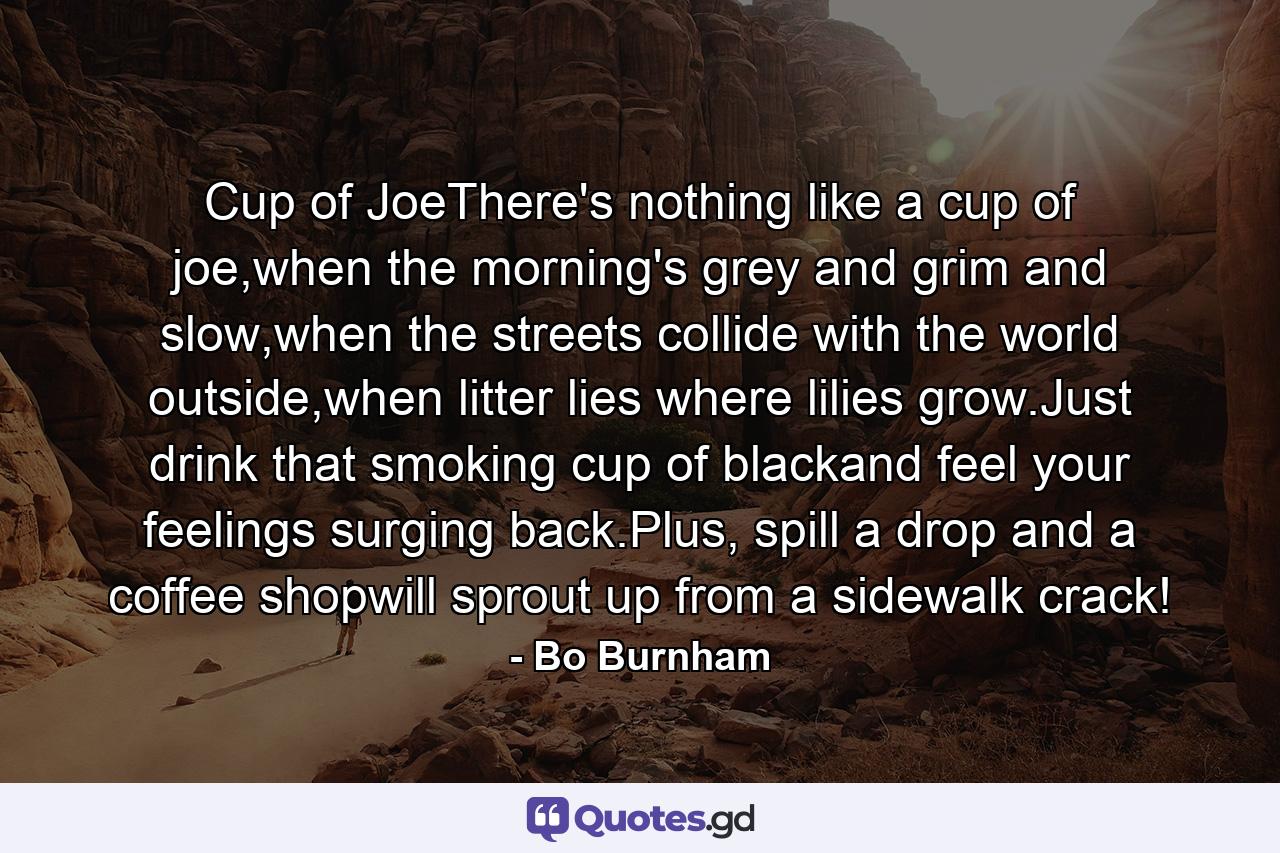 Cup of JoeThere's nothing like a cup of joe,when the morning's grey and grim and slow,when the streets collide with the world outside,when litter lies where lilies grow.Just drink that smoking cup of blackand feel your feelings surging back.Plus, spill a drop and a coffee shopwill sprout up from a sidewalk crack! - Quote by Bo Burnham