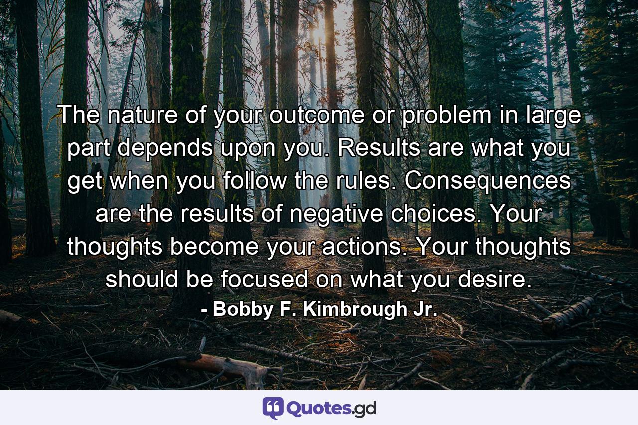 The nature of your outcome or problem in large part depends upon you. Results are what you get when you follow the rules. Consequences are the results of negative choices. Your thoughts become your actions. Your thoughts should be focused on what you desire. - Quote by Bobby F. Kimbrough Jr.