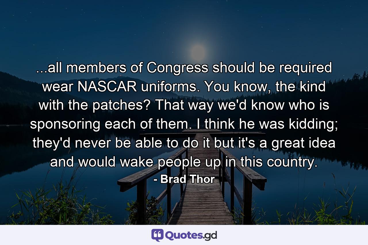 ...all members of Congress should be required wear NASCAR uniforms. You know, the kind with the patches? That way we'd know who is sponsoring each of them. I think he was kidding; they'd never be able to do it but it's a great idea and would wake people up in this country. - Quote by Brad Thor