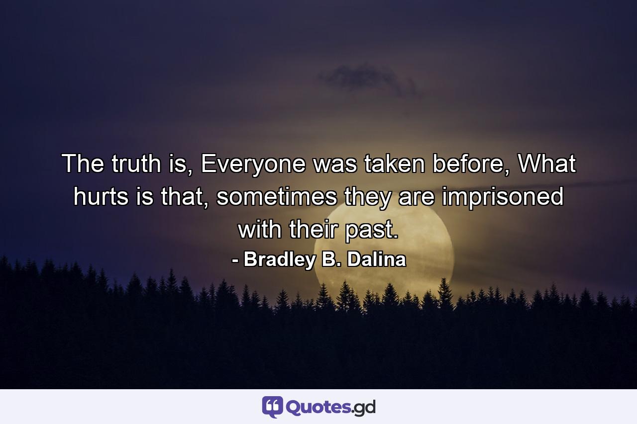 The truth is, Everyone was taken before, What hurts is that, sometimes they are imprisoned with their past. - Quote by Bradley B. Dalina