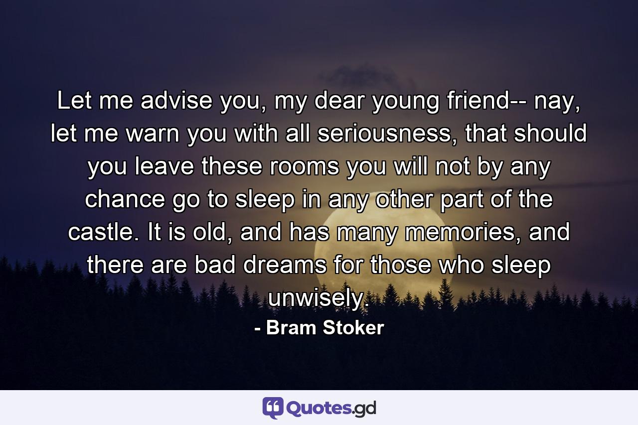 Let me advise you, my dear young friend-- nay, let me warn you with all seriousness, that should you leave these rooms you will not by any chance go to sleep in any other part of the castle. It is old, and has many memories, and there are bad dreams for those who sleep unwisely. - Quote by Bram Stoker