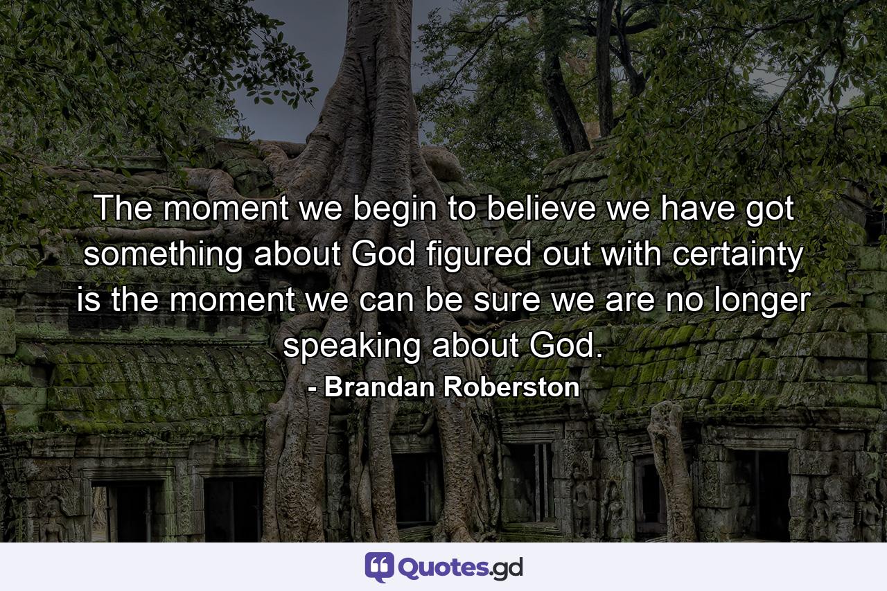 The moment we begin to believe we have got something about God figured out with certainty is the moment we can be sure we are no longer speaking about God. - Quote by Brandan Roberston