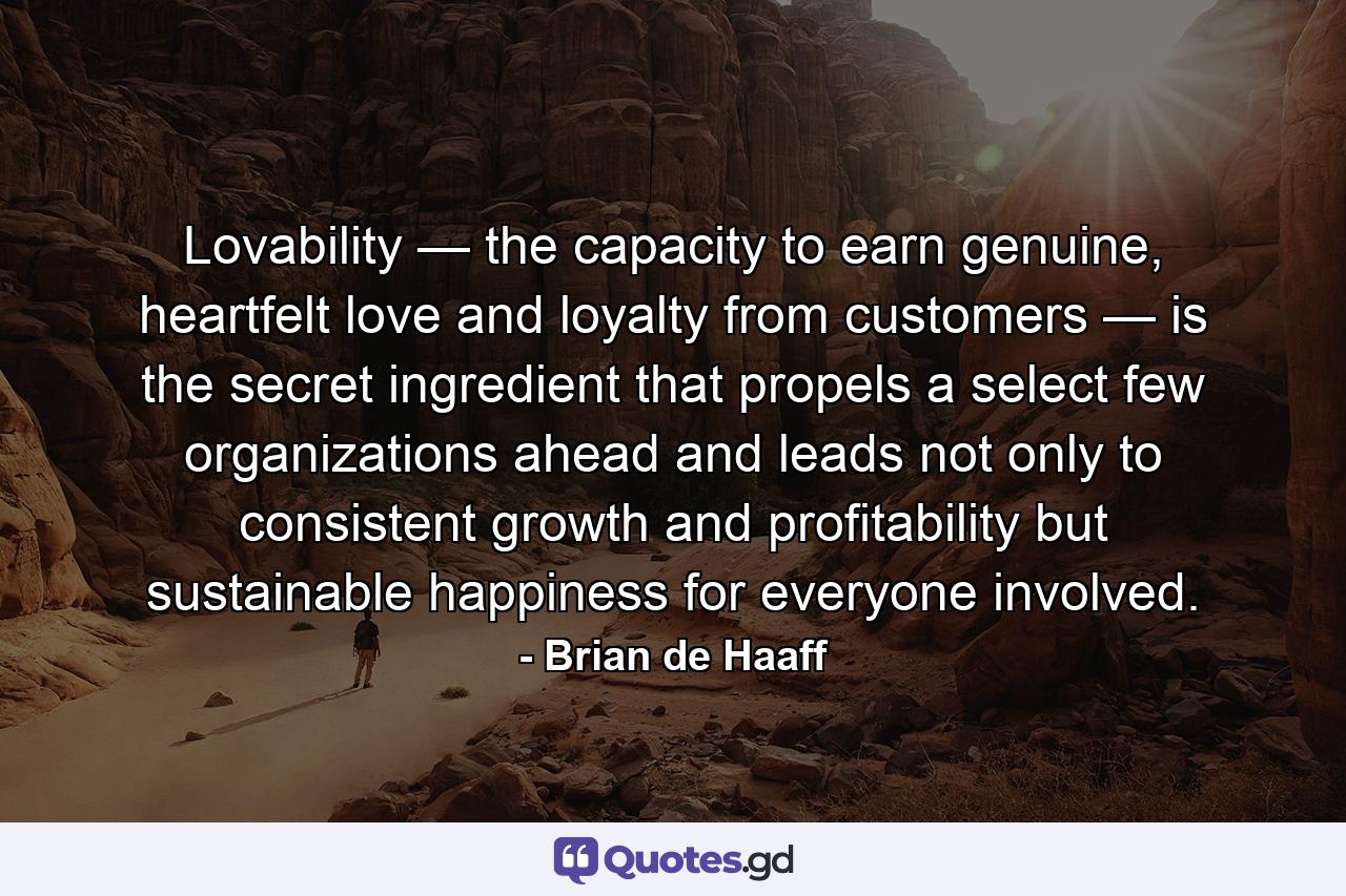 Lovability — the capacity to earn genuine, heartfelt love and loyalty from customers — is the secret ingredient that propels a select few organizations ahead and leads not only to consistent growth and profitability but sustainable happiness for everyone involved. - Quote by Brian de Haaff