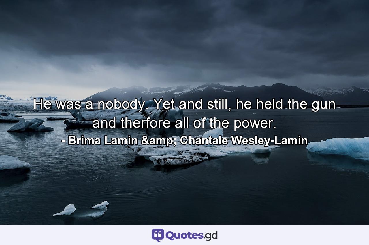 He was a nobody. Yet and still, he held the gun and therfore all of the power. - Quote by Brima Lamin & Chantale Wesley-Lamin