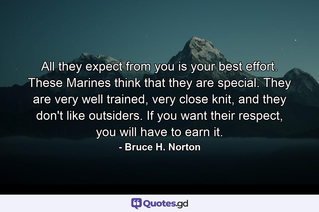 All they expect from you is your best effort. These Marines think that they are special. They are very well trained, very close knit, and they don't like outsiders. If you want their respect, you will have to earn it. - Quote by Bruce H. Norton