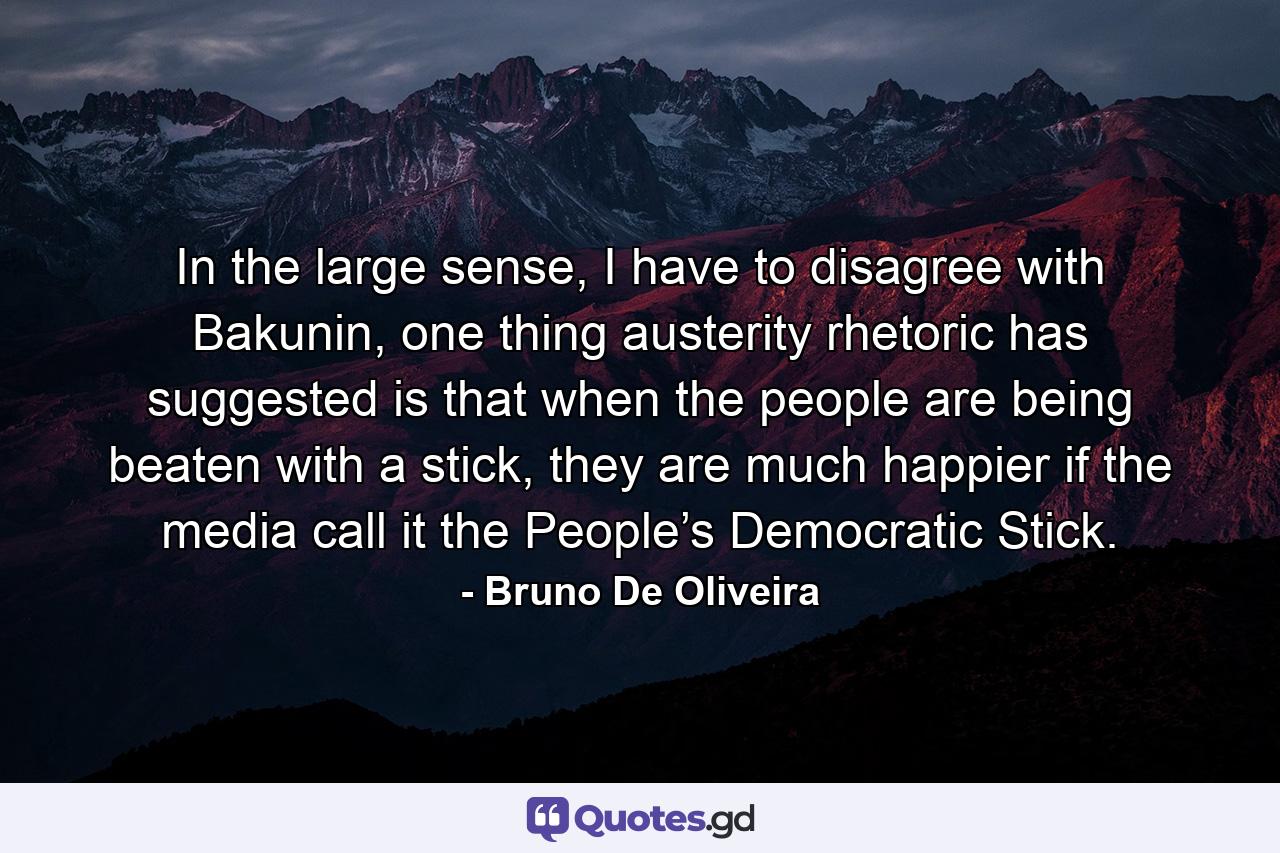 In the large sense, I have to disagree with Bakunin, one thing austerity rhetoric has suggested is that when the people are being beaten with a stick, they are much happier if the media call it the People’s Democratic Stick. - Quote by Bruno De Oliveira