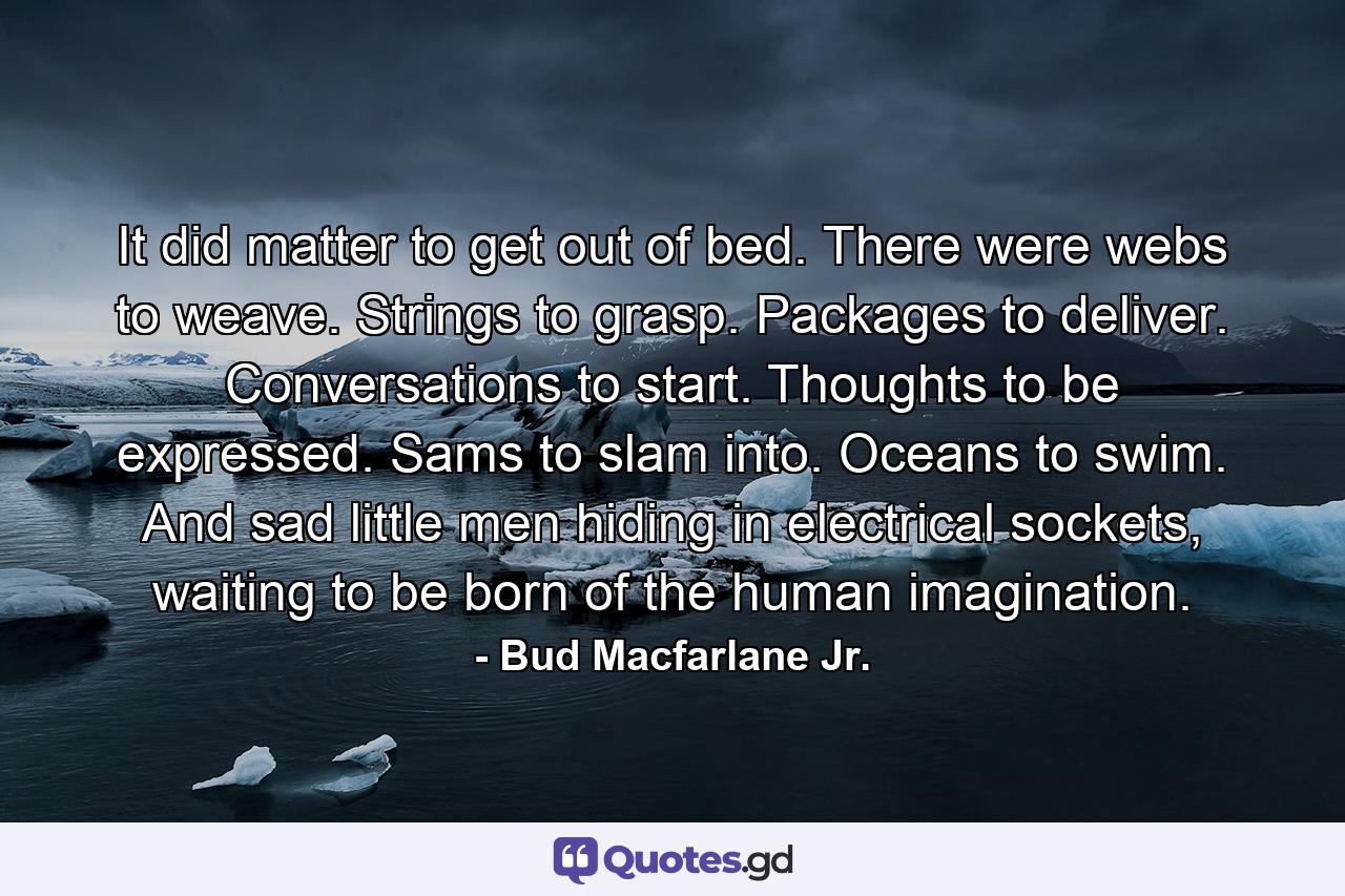 It did matter to get out of bed. There were webs to weave. Strings to grasp. Packages to deliver. Conversations to start. Thoughts to be expressed. Sams to slam into. Oceans to swim. And sad little men hiding in electrical sockets, waiting to be born of the human imagination. - Quote by Bud Macfarlane Jr.