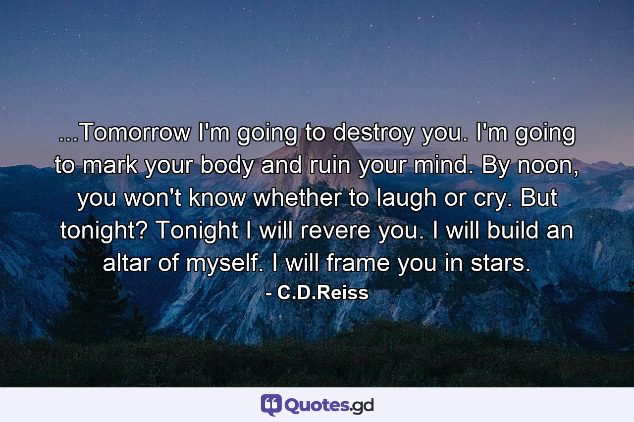 ...Tomorrow I'm going to destroy you. I'm going to mark your body and ruin your mind. By noon, you won't know whether to laugh or cry. But tonight? Tonight I will revere you. I will build an altar of myself. I will frame you in stars. - Quote by C.D.Reiss