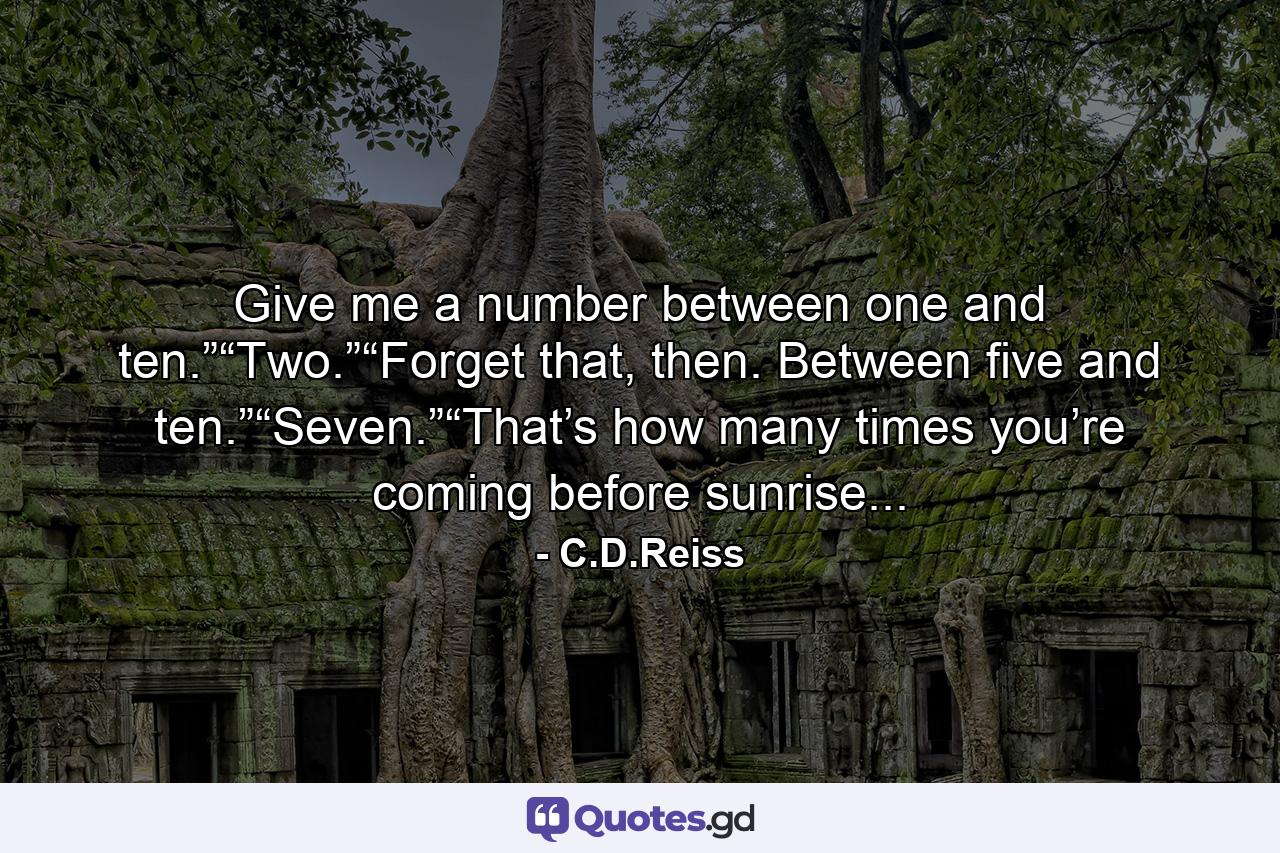 Give me a number between one and ten.”“Two.”“Forget that, then. Between five and ten.”“Seven.”“That’s how many times you’re coming before sunrise... - Quote by C.D.Reiss