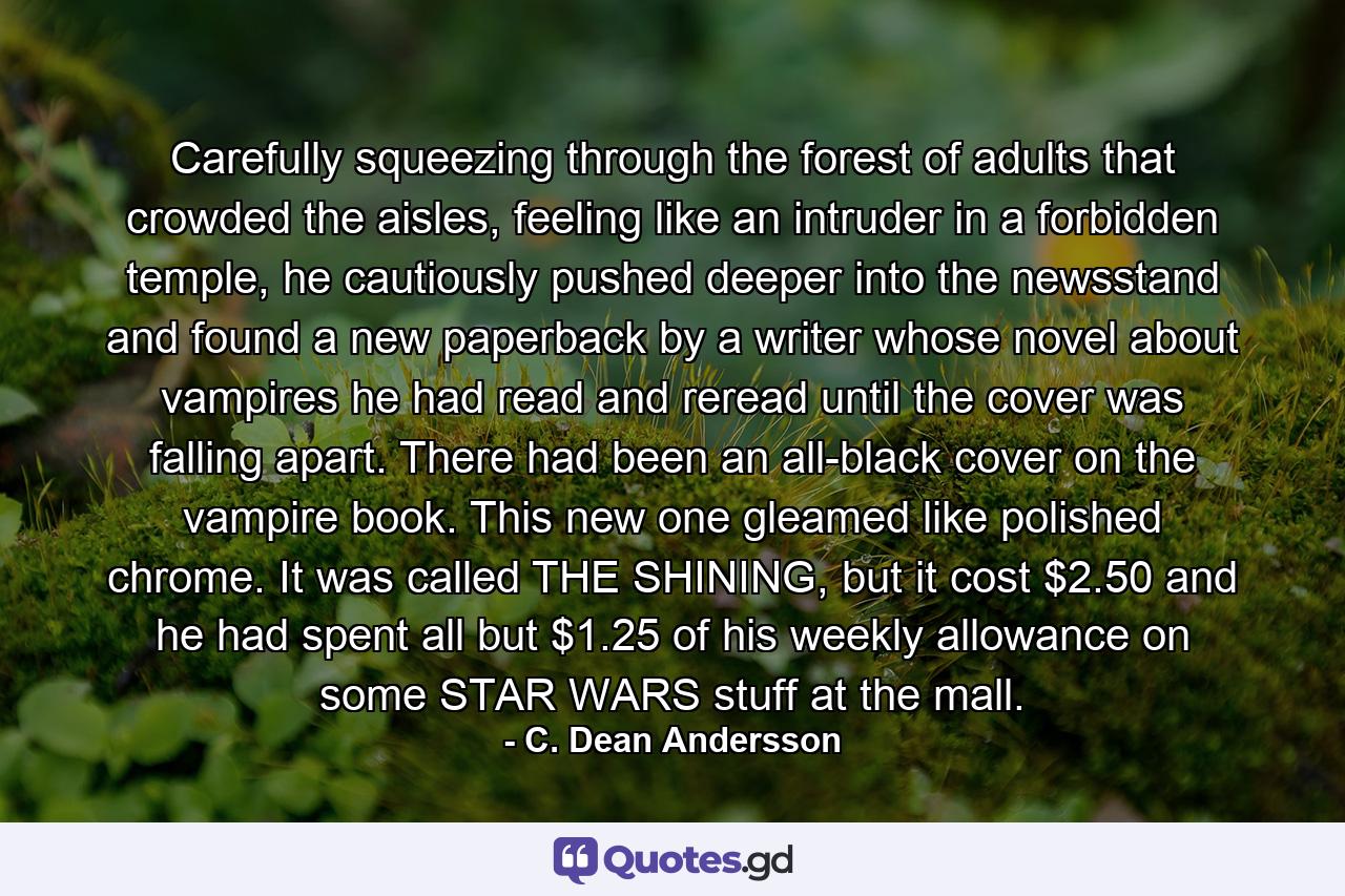 Carefully squeezing through the forest of adults that crowded the aisles, feeling like an intruder in a forbidden temple, he cautiously pushed deeper into the newsstand and found a new paperback by a writer whose novel about vampires he had read and reread until the cover was falling apart. There had been an all-black cover on the vampire book. This new one gleamed like polished chrome. It was called THE SHINING, but it cost $2.50 and he had spent all but $1.25 of his weekly allowance on some STAR WARS stuff at the mall. - Quote by C. Dean Andersson