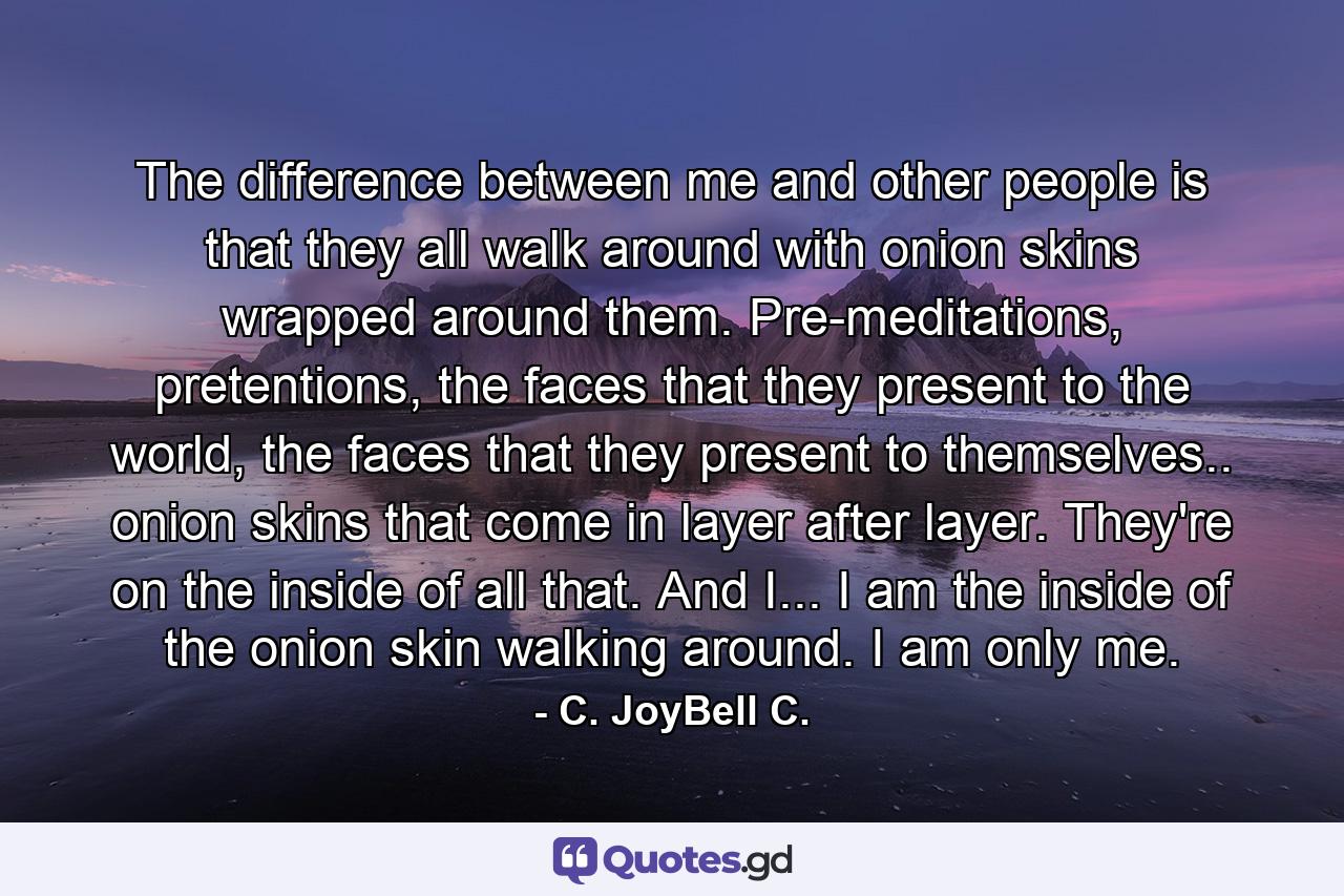 The difference between me and other people is that they all walk around with onion skins wrapped around them. Pre-meditations, pretentions, the faces that they present to the world, the faces that they present to themselves.. onion skins that come in layer after layer. They're on the inside of all that. And I... I am the inside of the onion skin walking around. I am only me. - Quote by C. JoyBell C.