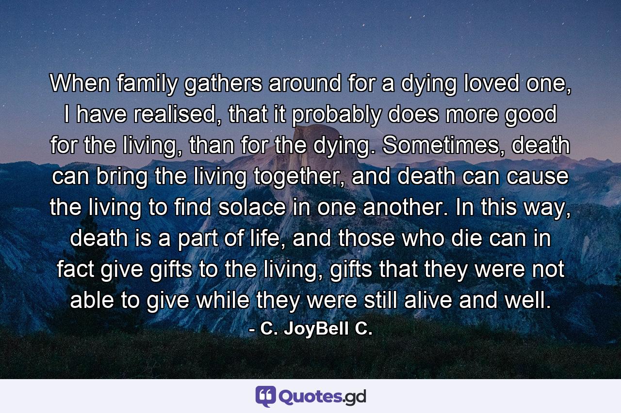 When family gathers around for a dying loved one, I have realised, that it probably does more good for the living, than for the dying. Sometimes, death can bring the living together, and death can cause the living to find solace in one another. In this way, death is a part of life, and those who die can in fact give gifts to the living, gifts that they were not able to give while they were still alive and well. - Quote by C. JoyBell C.