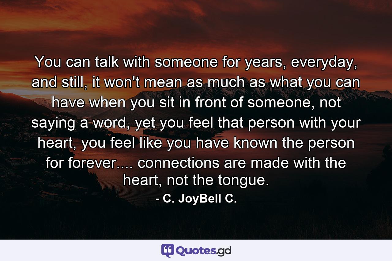 You can talk with someone for years, everyday, and still, it won't mean as much as what you can have when you sit in front of someone, not saying a word, yet you feel that person with your heart, you feel like you have known the person for forever.... connections are made with the heart, not the tongue. - Quote by C. JoyBell C.