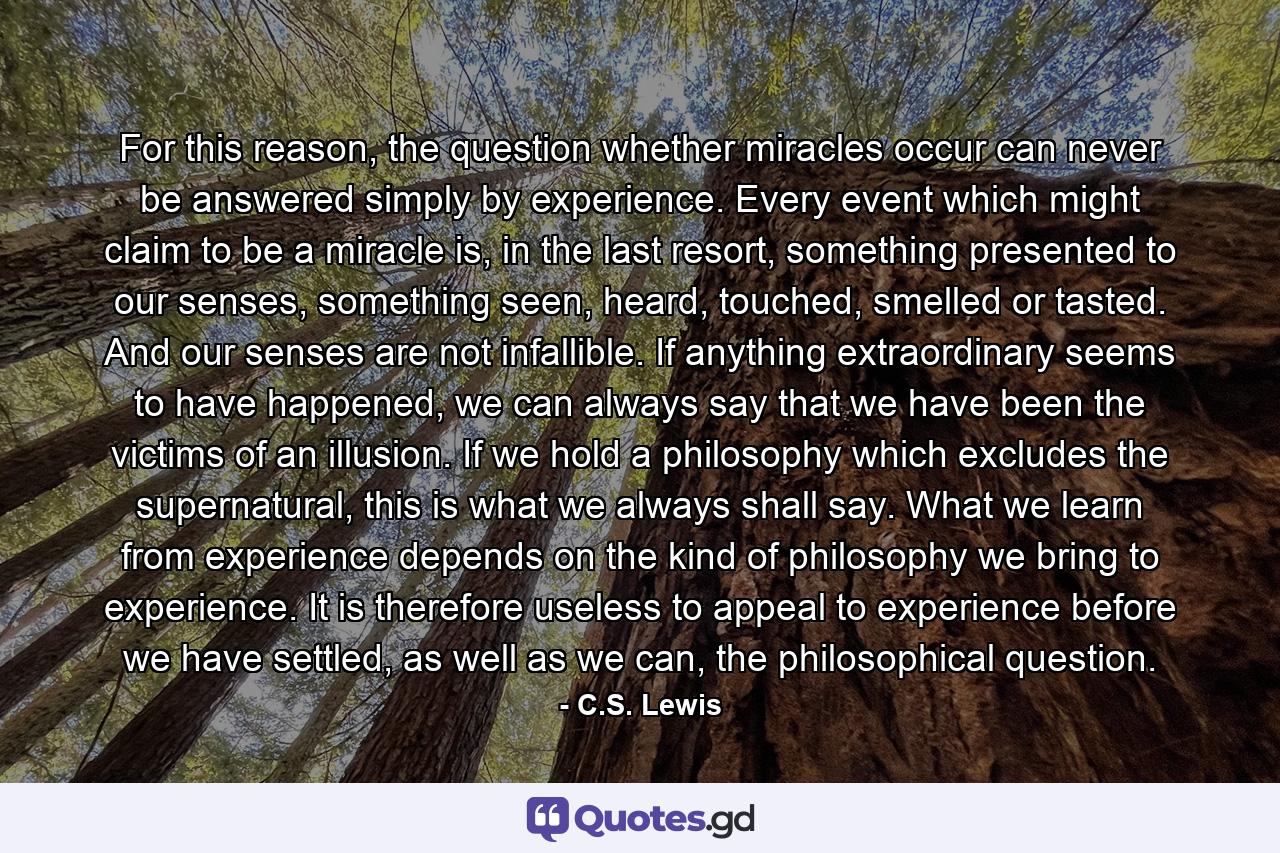 For this reason, the question whether miracles occur can never be answered simply by experience. Every event which might claim to be a miracle is, in the last resort, something presented to our senses, something seen, heard, touched, smelled or tasted. And our senses are not infallible. If anything extraordinary seems to have happened, we can always say that we have been the victims of an illusion. If we hold a philosophy which excludes the supernatural, this is what we always shall say. What we learn from experience depends on the kind of philosophy we bring to experience. It is therefore useless to appeal to experience before we have settled, as well as we can, the philosophical question. - Quote by C.S. Lewis