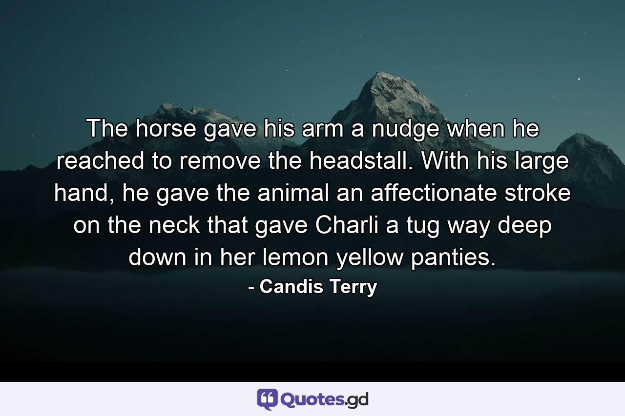 The horse gave his arm a nudge when he reached to remove the headstall. With his large hand, he gave the animal an affectionate stroke on the neck that gave Charli a tug way deep down in her lemon yellow panties. - Quote by Candis Terry