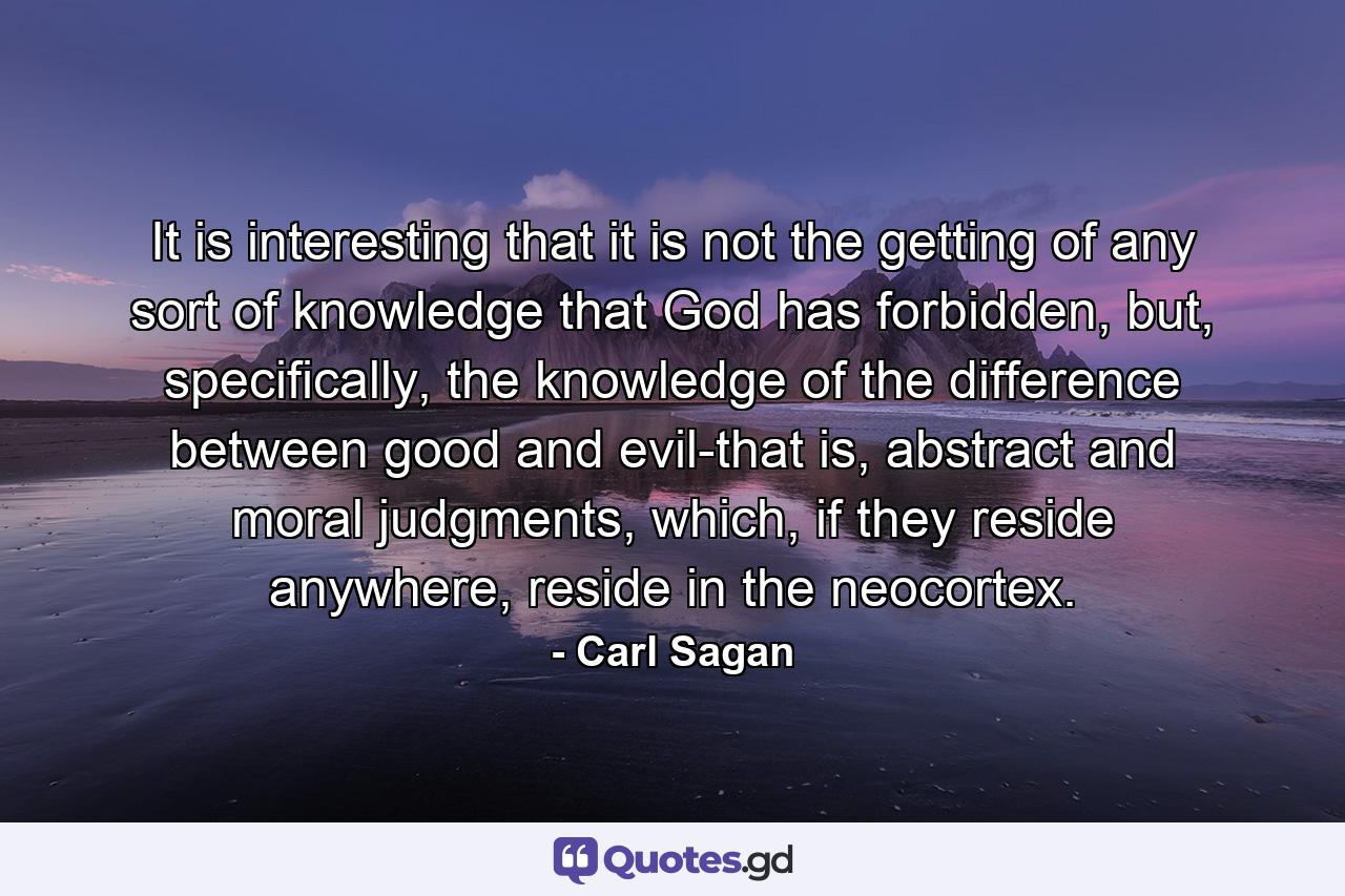 It is interesting that it is not the getting of any sort of knowledge that God has forbidden, but, specifically, the knowledge of the difference between good and evil-that is, abstract and moral judgments, which, if they reside anywhere, reside in the neocortex. - Quote by Carl Sagan