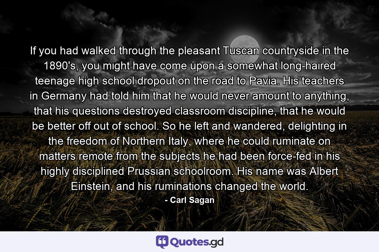 If you had walked through the pleasant Tuscan countryside in the 1890's, you might have come upon a somewhat long-haired teenage high school dropout on the road to Pavia. His teachers in Germany had told him that he would never amount to anything, that his questions destroyed classroom discipline, that he would be better off out of school. So he left and wandered, delighting in the freedom of Northern Italy, where he could ruminate on matters remote from the subjects he had been force-fed in his highly disciplined Prussian schoolroom. His name was Albert Einstein, and his ruminations changed the world. - Quote by Carl Sagan