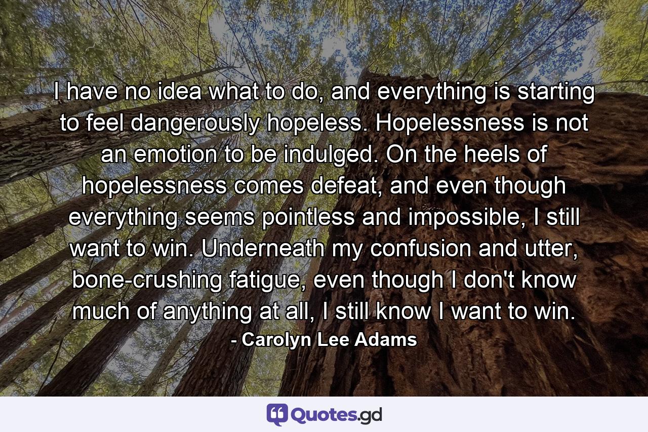 I have no idea what to do, and everything is starting to feel dangerously hopeless. Hopelessness is not an emotion to be indulged. On the heels of hopelessness comes defeat, and even though everything seems pointless and impossible, I still want to win. Underneath my confusion and utter, bone-crushing fatigue, even though I don't know much of anything at all, I still know I want to win. - Quote by Carolyn Lee Adams