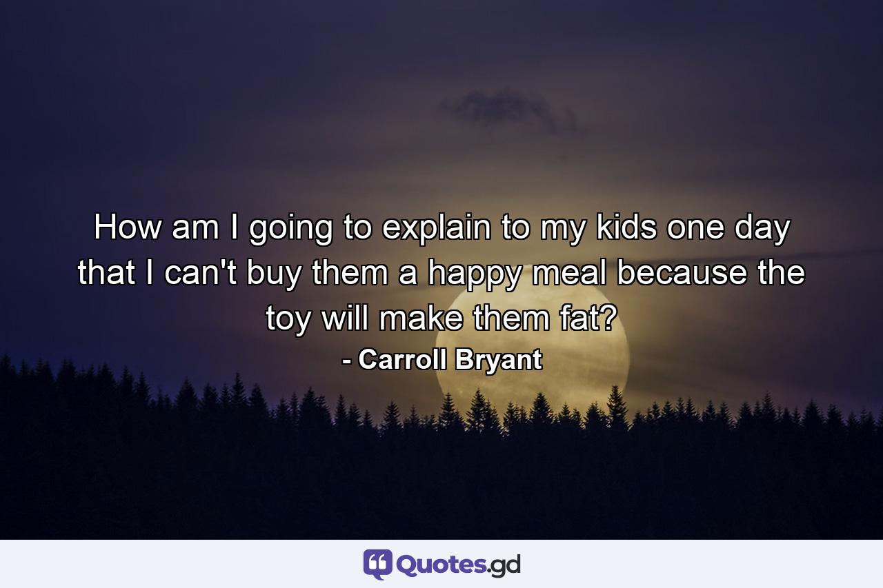 How am I going to explain to my kids one day that I can't buy them a happy meal because the toy will make them fat? - Quote by Carroll Bryant