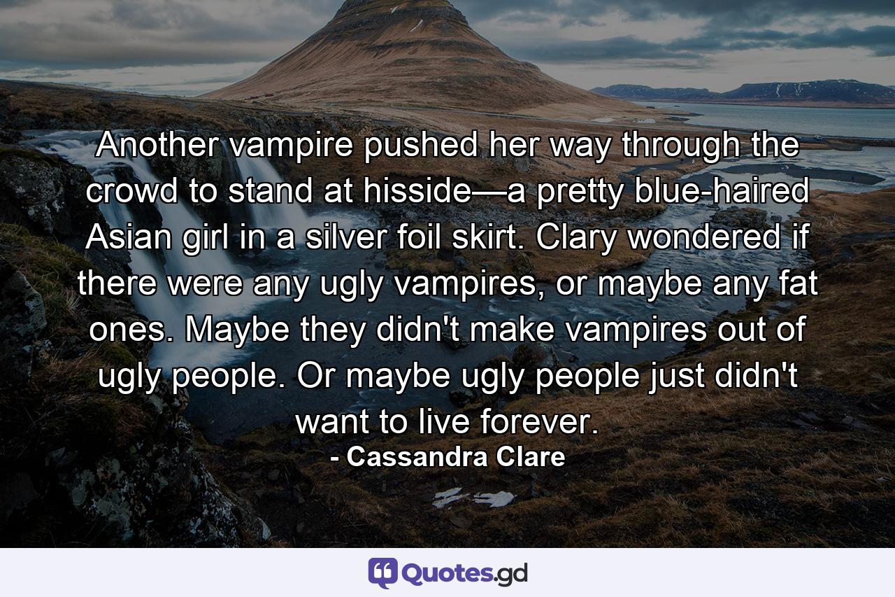 Another vampire pushed her way through the crowd to stand at hisside—a pretty blue-haired Asian girl in a silver foil skirt. Clary wondered if there were any ugly vampires, or maybe any fat ones. Maybe they didn't make vampires out of ugly people. Or maybe ugly people just didn't want to live forever. - Quote by Cassandra Clare